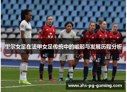 里尔女足在法甲女足传统中的崛起与发展历程分析 里尔女足在法甲女足传统中的崛起与发展历程分析